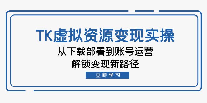 TK虚拟资料变现实操：从下载部署到账号运营，解锁变现新路径跨境课程-外贸教程-精品网课-电商运营课库课堂