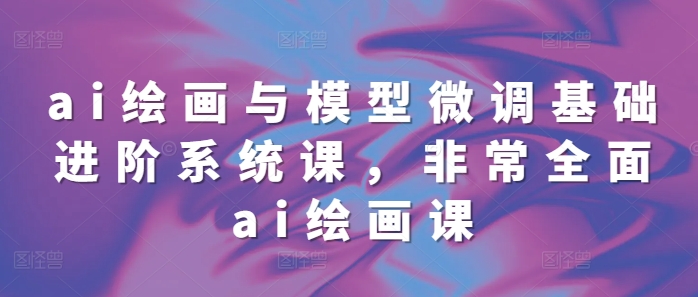 ai绘画与模型微调基础进阶系统课，非常全面ai绘画课(68节)跨境课程-外贸教程-精品网课-电商运营课库课堂