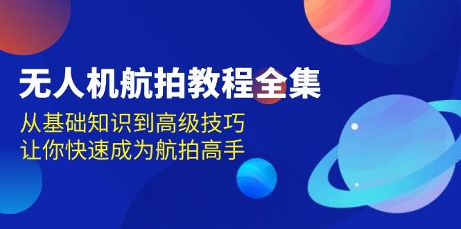 无人机航拍教程全集，从基础知识到高级技巧，让你快速成为航拍高手跨境课程-外贸教程-精品网课-电商运营课库课堂