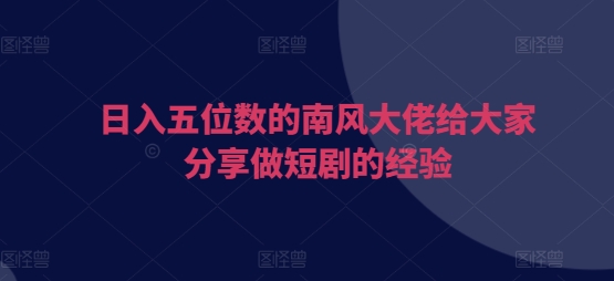 日入五位数的南风大佬给大家分享做短剧的经验跨境课程-外贸教程-精品网课-电商运营课库课堂
