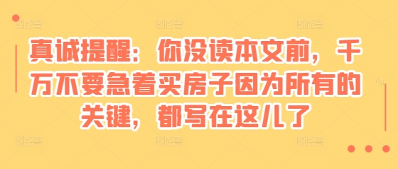 某付费文章：真诚提醒：你没读本文前，千万不要急着买房子因为所有的关键，都写在这儿了跨境课程-外贸教程-精品网课-电商运营课库课堂