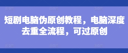 短剧电脑伪原创教程，电脑深度去重全流程，可过原创跨境课程-外贸教程-精品网课-电商运营课库课堂