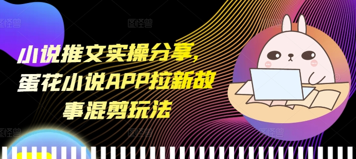 小说推文实操分享，蛋花小说APP拉新故事混剪玩法跨境课程-外贸教程-精品网课-电商运营课库课堂