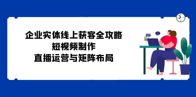 企业实体线上获客全攻略：短视频制作、直播运营与矩阵布局跨境课程-外贸教程-精品网课-电商运营课库课堂
