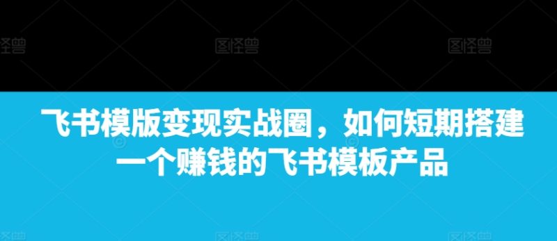 飞书模版变现实战圈,如何短期搭建一个赚钱的飞书模板产品跨境课程-外贸教程-精品网课-电商运营课库课堂