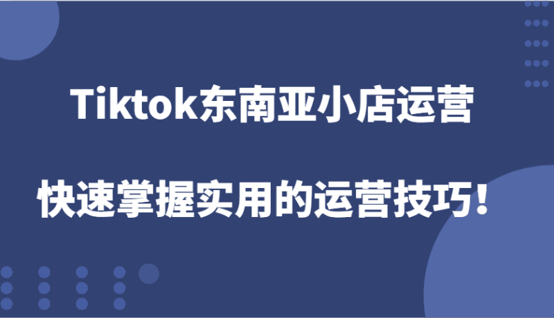 Tiktok东南亚小店运营，快速掌握实用的运营技巧！跨境课程-外贸教程-精品网课-电商运营课库课堂