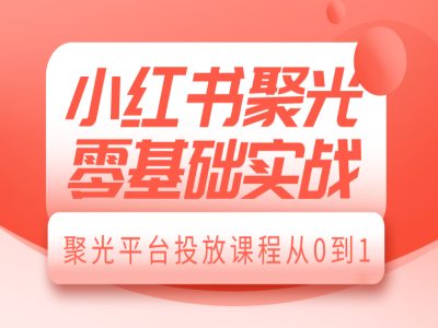 小红书聚光零基础实战，聚光平台投放课程从0到1跨境课程-外贸教程-精品网课-电商运营课库课堂