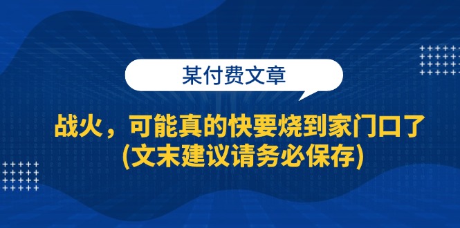 某付费文章：战火，可能真的快要烧到家门口了 (文末建议请务必保存)跨境课程-外贸教程-精品网课-电商运营课库课堂