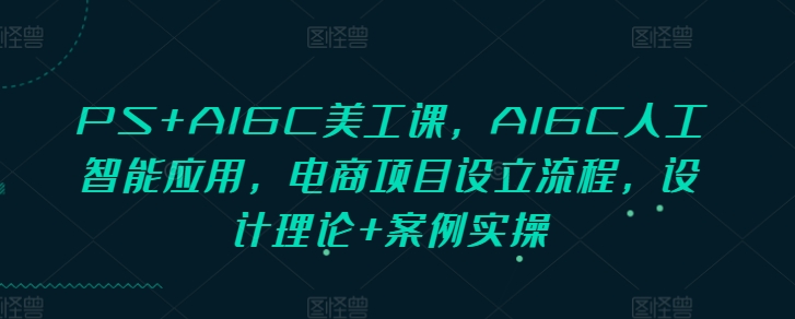 PS+AIGC美工课，AIGC人工智能应用，电商项目设立流程，设计理论+案例实操跨境课程-外贸教程-精品网课-电商运营课库课堂