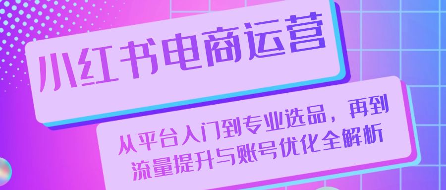 小红书电商运营：从平台入门到专业选品，再到流量提升与账号优化全解析跨境课程-外贸教程-精品网课-电商运营课库课堂