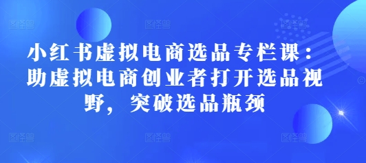 小红书虚拟电商选品专栏课：助虚拟电商创业者打开选品视野，突破选品瓶颈跨境课程-外贸教程-精品网课-电商运营课库课堂