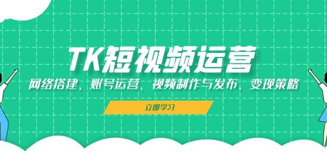 TK短视频运营：网络搭建、账号运营、视频制作与发布、变现策略跨境课程-外贸教程-精品网课-电商运营课库课堂