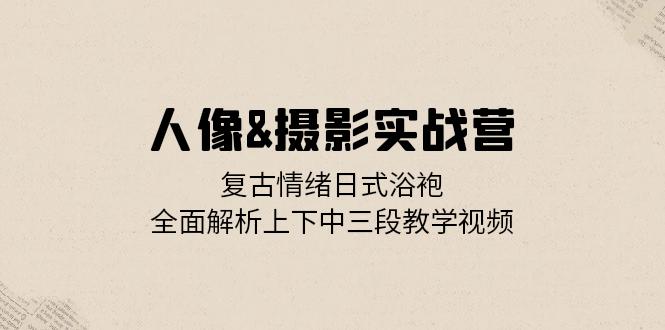 人像&摄影实战营：复古情绪日式浴袍，全面解析上下中三段教学视频跨境课程-外贸教程-精品网课-电商运营课库课堂