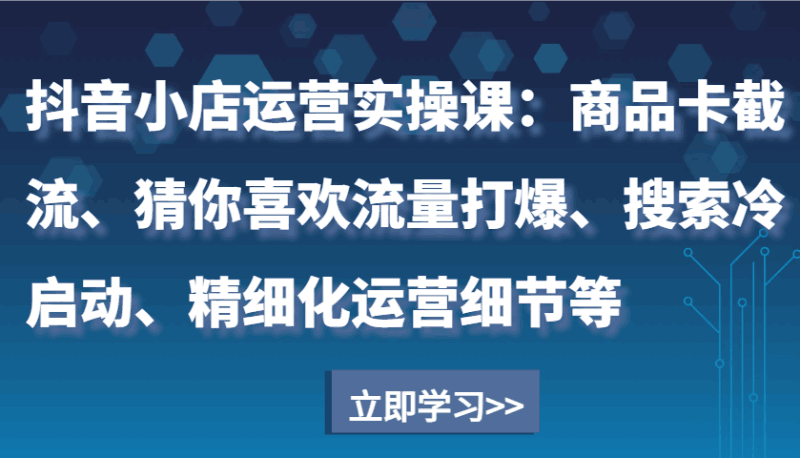 抖音小店运营实操课:商品卡截流、猜你喜欢流量打爆、搜索冷启动、精细化运营细节等跨境课程-外贸教程-精品网课-电商运营课库课堂