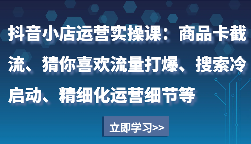 抖音小店运营实操课：商品卡截流、猜你喜欢流量打爆、搜索冷启动、精细化运营细节等跨境课程-外贸教程-精品网课-电商运营课库课堂