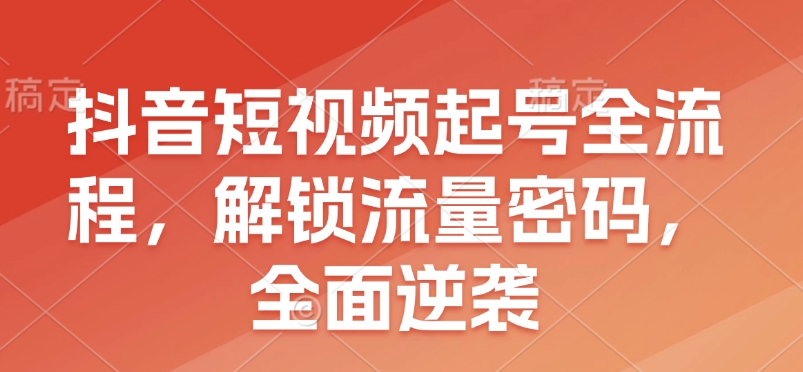 抖音短视频起号全流程，解锁流量密码，全面逆袭跨境课程-外贸教程-精品网课-电商运营课库课堂