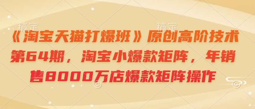 《淘宝天猫打爆班》原创高阶技术第64期，淘宝小爆款矩阵，年销售8000万店爆款矩阵操作跨境课程-外贸教程-精品网课-电商运营课库课堂