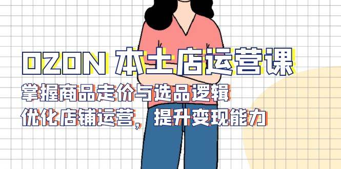 OZON本土店运营课，掌握商品走价与选品逻辑，优化店铺运营，提升变现能力跨境课程-外贸教程-精品网课-电商运营课库课堂