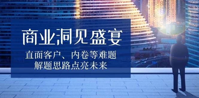 商业洞见盛宴，直面客户、内卷等难题，解题思路点亮未来跨境课程-外贸教程-精品网课-电商运营课库课堂