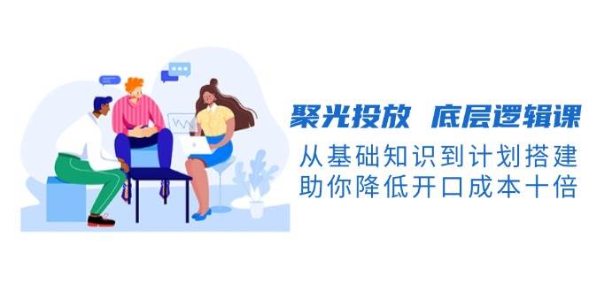 聚光投放底层逻辑课，从基础知识到计划搭建，助你降低开口成本十倍跨境课程-外贸教程-精品网课-电商运营课库课堂