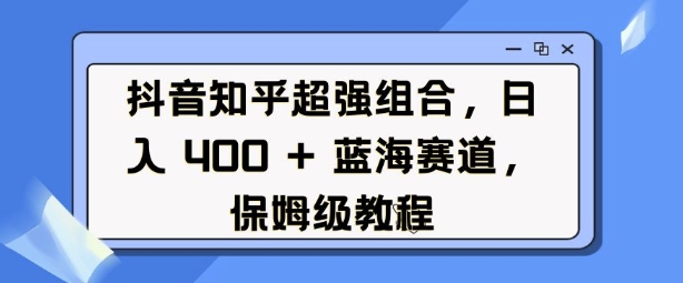抖音知乎超强组合，日入4张， 蓝海赛道，保姆级教程跨境课程-外贸教程-精品网课-电商运营课库课堂