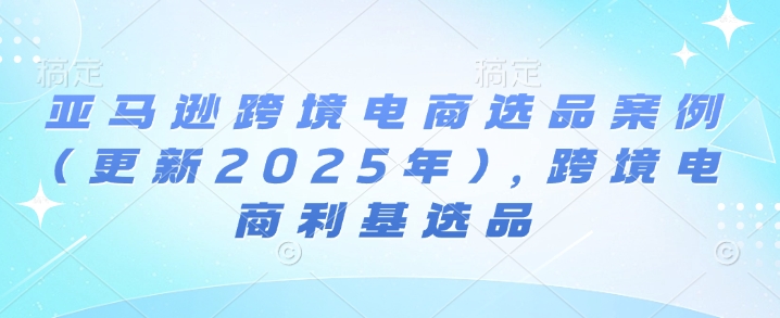 亚马逊跨境电商选品案例(更新2025年)，跨境电商利基选品跨境课程-外贸教程-精品网课-电商运营课库课堂