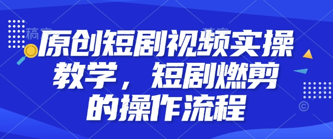 原创短剧视频实操教学，短剧燃剪的操作流程跨境课程-外贸教程-精品网课-电商运营课库课堂