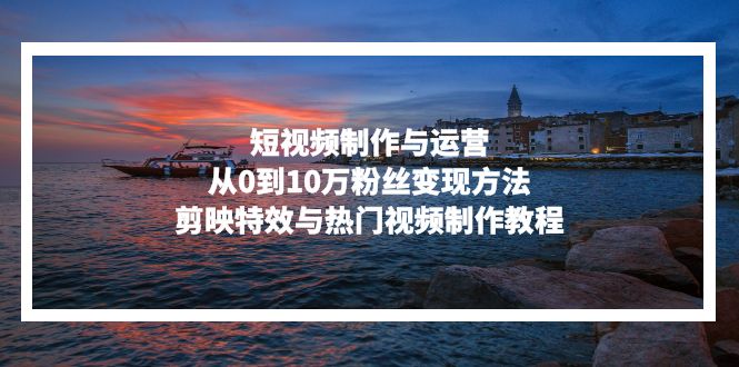短视频制作与运营，从0到10万粉丝变现方法，剪映特效与热门视频制作教程跨境课程-外贸教程-精品网课-电商运营课库课堂
