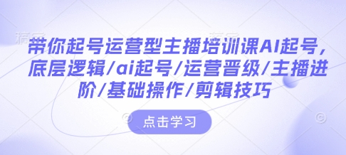 带你起号运营型主播培训课AI起号，底层逻辑/ai起号/运营晋级/主播进阶/基础操作/剪辑技巧跨境课程-外贸教程-精品网课-电商运营课库课堂