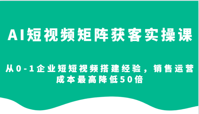 AI短视频矩阵获客实操课,从0-1企业短短视频搭建经验,销售运营成本最高降低50倍跨境课程-外贸教程-精品网课-电商运营课库课堂