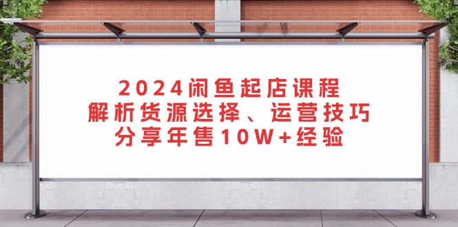 2024闲鱼起店课程：解析货源选择、运营技巧，分享年售10W+经验跨境课程-外贸教程-精品网课-电商运营课库课堂