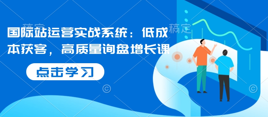 国际站运营实战系统：低成本获客，高质量询盘增长课跨境课程-外贸教程-精品网课-电商运营课库课堂