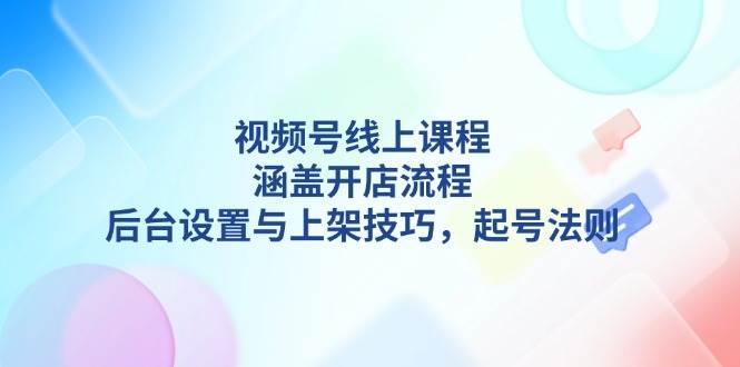 视频号线上课程详解，涵盖开店流程，后台设置与上架技巧，起号法则跨境课程-外贸教程-精品网课-电商运营课库课堂