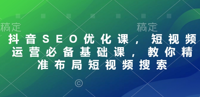 抖音SEO优化课，短视频运营必备基础课，教你精准布局短视频搜索跨境课程-外贸教程-精品网课-电商运营课库课堂
