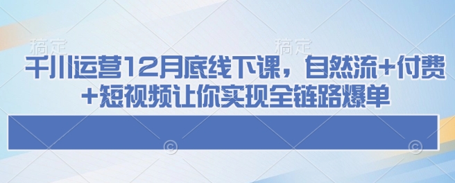 千川运营12月底线下课，自然流+付费+短视频让你实现全链路爆单跨境课程-外贸教程-精品网课-电商运营课库课堂
