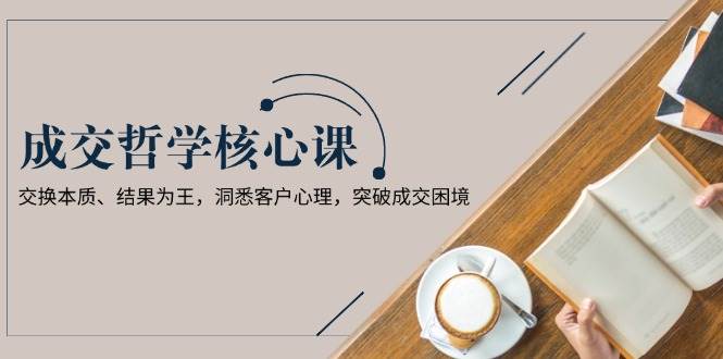 成交哲学课，交换本质、结果为王，洞悉客户心理，突破成交困境跨境课程-外贸教程-精品网课-电商运营课库课堂