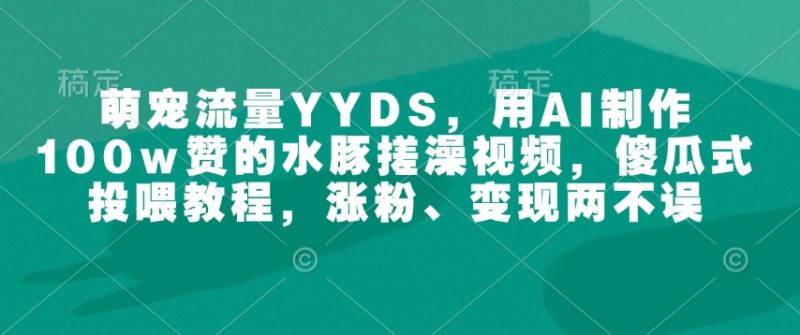 萌宠流量YYDS，用AI制作100w赞的水豚搓澡视频，傻瓜式投喂教程，涨粉、变现两不误跨境课程-外贸教程-精品网课-电商运营课库课堂