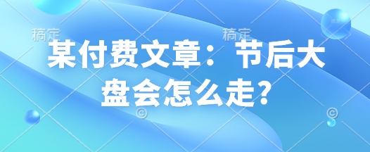 某付费文章：节后大盘会怎么走?跨境课程-外贸教程-精品网课-电商运营课库课堂