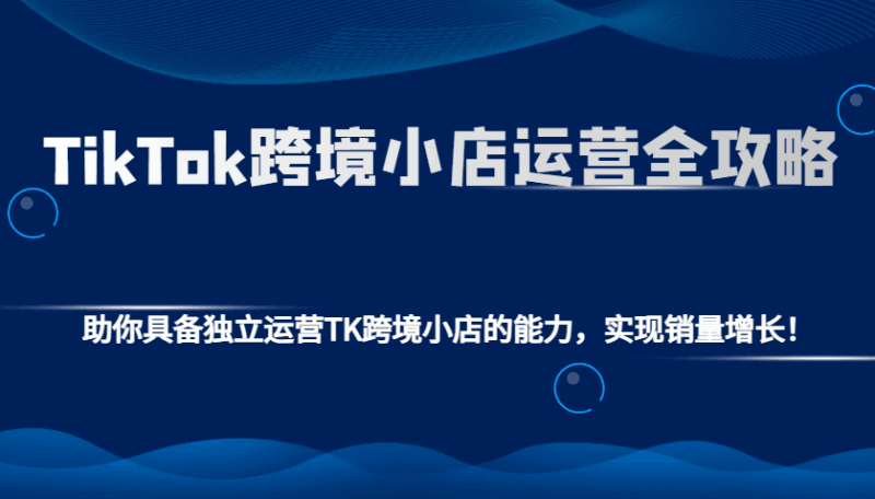 TikTok跨境小店运营全攻略：助你具备独立运营TK跨境小店的能力，实现销量增长！跨境课程-外贸教程-精品网课-电商运营课库课堂