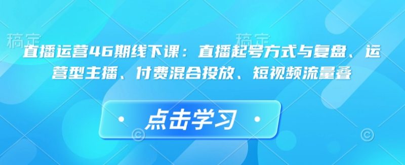 直播运营46期线下课：直播起号方式与复盘、运营型主播、付费混合投放、短视频流量叠跨境课程-外贸教程-精品网课-电商运营课库课堂