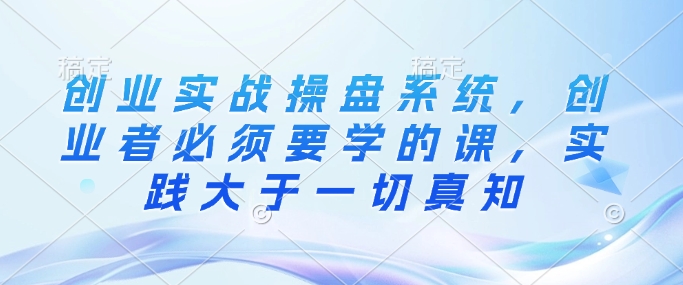 创业实战操盘系统，创业者必须要学的课，实践大于一切真知跨境课程-外贸教程-精品网课-电商运营课库课堂