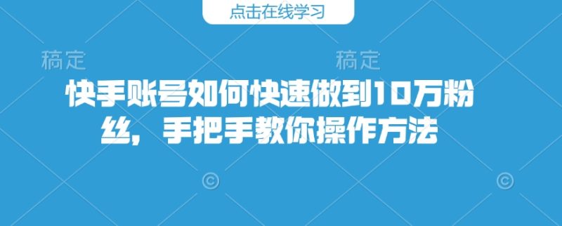 快手账号如何快速做到10万粉丝，手把手教你操作方法跨境课程-外贸教程-精品网课-电商运营课库课堂