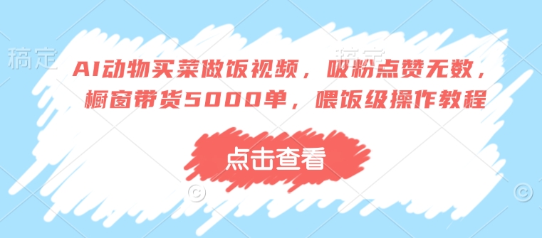 AI动物买菜做饭视频，吸粉点赞无数，橱窗带货5000单，喂饭级操作教程跨境课程-外贸教程-精品网课-电商运营课库课堂