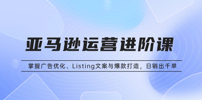 亚马逊运营进阶课：掌握广告优化、Listing文案与爆款打造，日销出千单跨境课程-外贸教程-精品网课-电商运营课库课堂