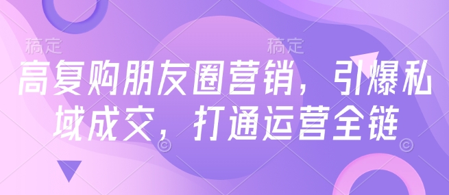 高复购朋友圈营销，引爆私域成交，打通运营全链跨境课程-外贸教程-精品网课-电商运营课库课堂