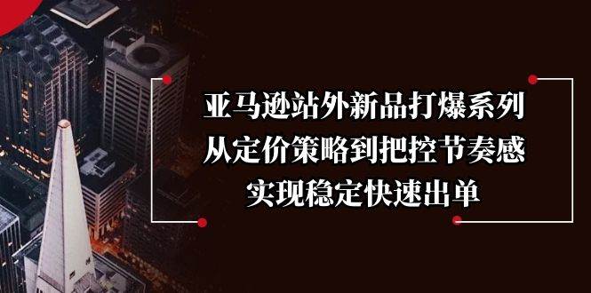 亚马逊站外新品打爆系列，从定价策略到把控节奏感，实现稳定快速出单跨境课程-外贸教程-精品网课-电商运营课库课堂