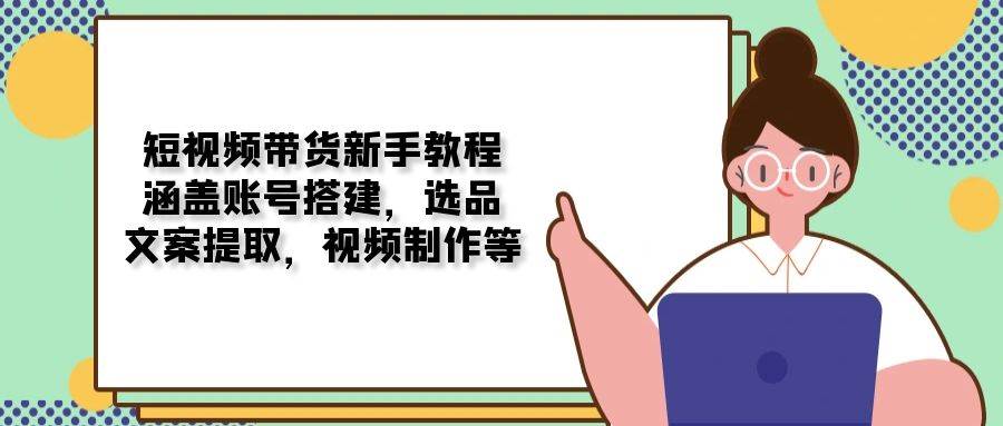 短视频带货新手教程：涵盖账号搭建，选品，文案提取，视频制作等跨境课程-外贸教程-精品网课-电商运营课库课堂