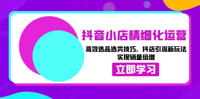 抖音小店精细化运营：高效选品选类技巧，抖店引流新玩法，实现销量倍增跨境课程-外贸教程-精品网课-电商运营课库课堂
