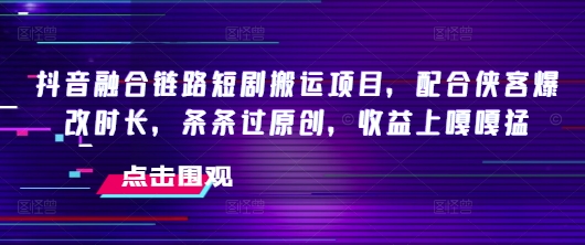 抖音融合链路短剧搬运项目，配合侠客爆改时长，条条过原创，收益嘎嘎猛跨境课程-外贸教程-精品网课-电商运营课库课堂