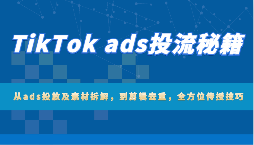 TikTok ads投流秘籍：从ads投放及素材拆解，到剪辑去重，全方位传授技巧跨境课程-外贸教程-精品网课-电商运营课库课堂